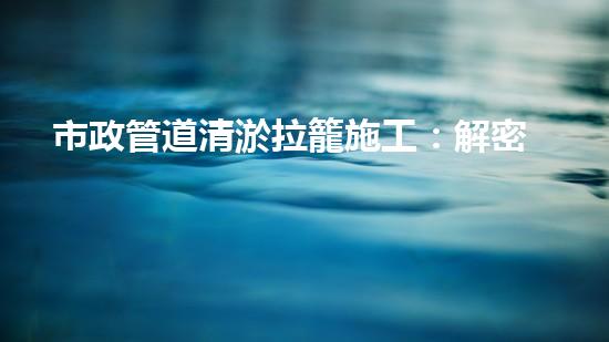 市政管道清淤拉籠施工：解密城市底下的秘密！